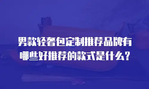 男款轻奢包定制推荐品牌有哪些好推荐的款式是什么？
