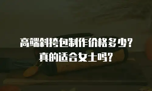 高端斜挎包制作价格多少？真的适合女士吗？