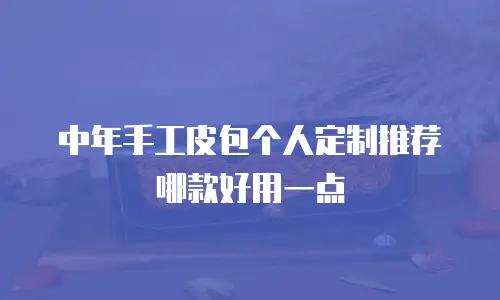 中年手工皮包个人定制推荐哪款好用一点