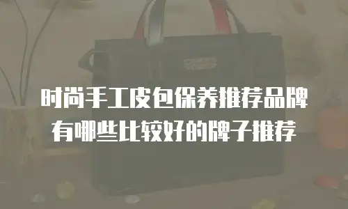 时尚手工皮包保养推荐品牌有哪些比较好的牌子推荐