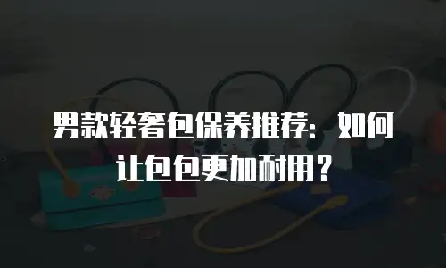 男款轻奢包保养推荐：如何让包包更加耐用？