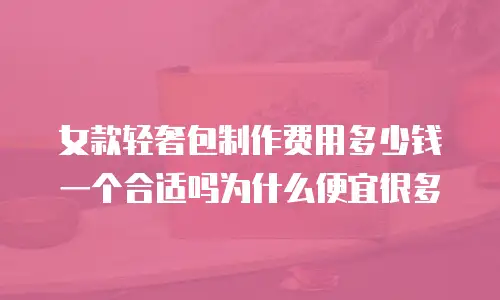 女款轻奢包制作费用多少钱一个合适吗为什么便宜很多