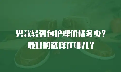 男款轻奢包护理价格多少？最好的选择在哪儿？