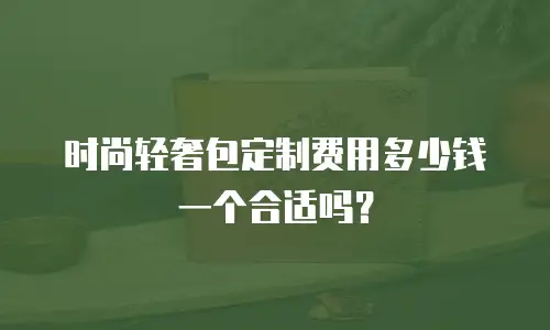 时尚轻奢包定制费用多少钱一个合适吗？