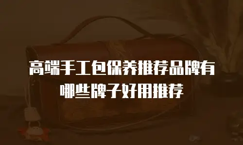 高端手工包保养推荐品牌有哪些牌子好用推荐