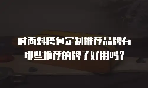 时尚斜挎包定制推荐品牌有哪些推荐的牌子好用吗？