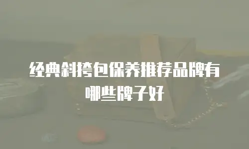 经典斜挎包保养推荐品牌有哪些牌子好