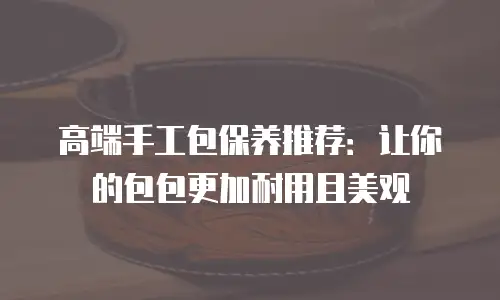 高端手工包保养推荐：让你的包包更加耐用且美观