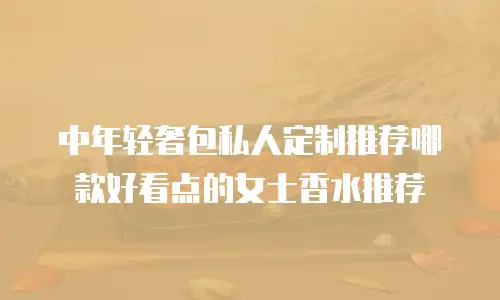 中年轻奢包私人定制推荐哪款好看点的女士香水推荐