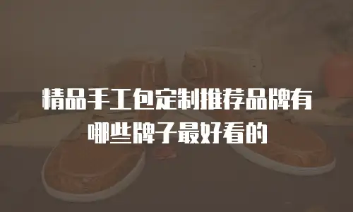 精品手工包定制推荐品牌有哪些牌子最好看的
