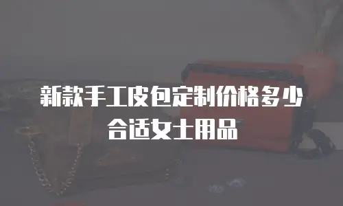 新款手工皮包定制价格多少合适女士用品