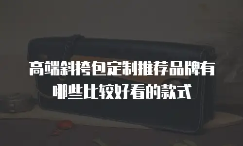 高端斜挎包定制推荐品牌有哪些比较好看的款式