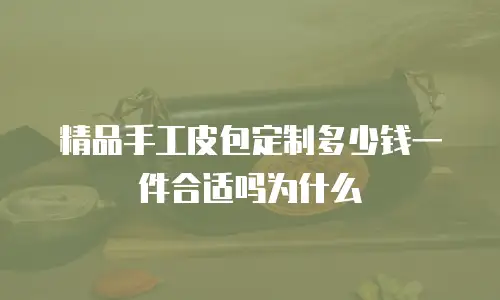精品手工皮包定制多少钱一件合适吗为什么