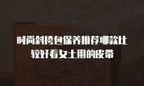 时尚斜挎包保养推荐哪款比较好看女士用的皮带