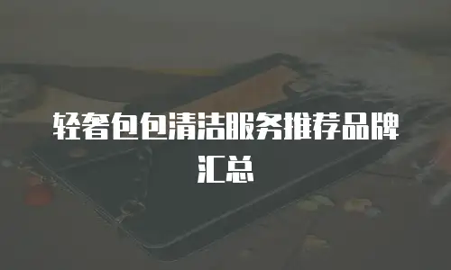 轻奢包包清洁服务推荐品牌汇总