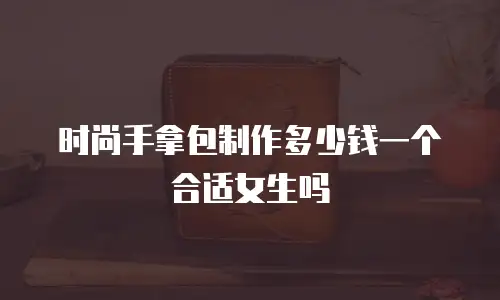 时尚手拿包制作多少钱一个合适女生吗