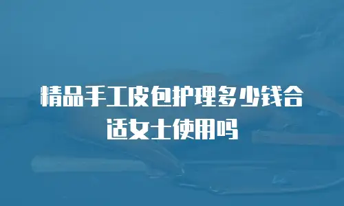 精品手工皮包护理多少钱合适女士使用吗