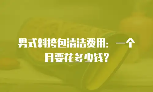 男式斜挎包清洁费用：一个月要花多少钱？