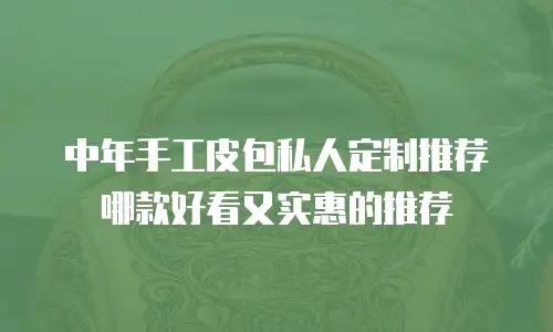 中年手工皮包私人定制推荐哪款好看又实惠的推荐