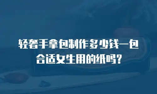 轻奢手拿包制作多少钱一包合适女生用的纸吗？