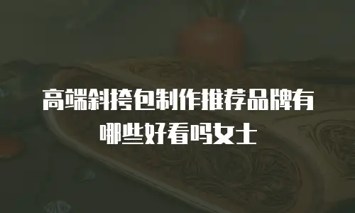 高端斜挎包制作推荐品牌有哪些好看吗女士
