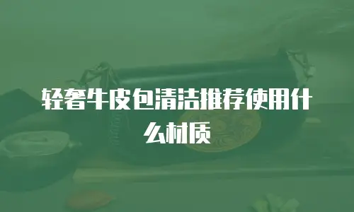 轻奢牛皮包清洁推荐使用什么材质
