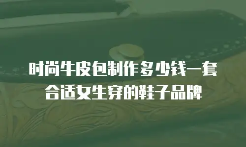 时尚牛皮包制作多少钱一套合适女生穿的鞋子品牌