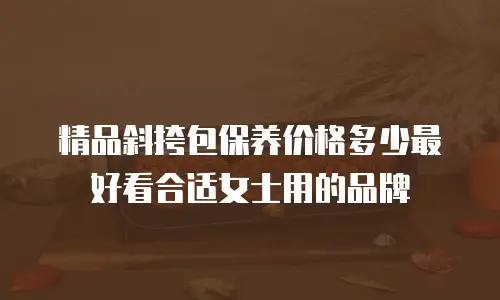 精品斜挎包保养价格多少最好看合适女士用的品牌
