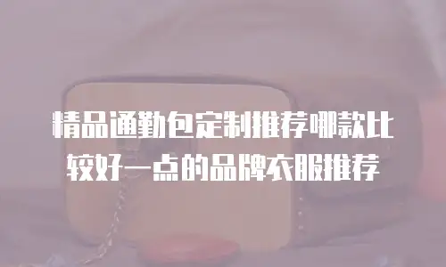 精品通勤包定制推荐哪款比较好一点的品牌衣服推荐