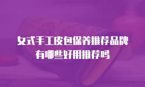 女式手工皮包保养推荐品牌有哪些好用推荐吗