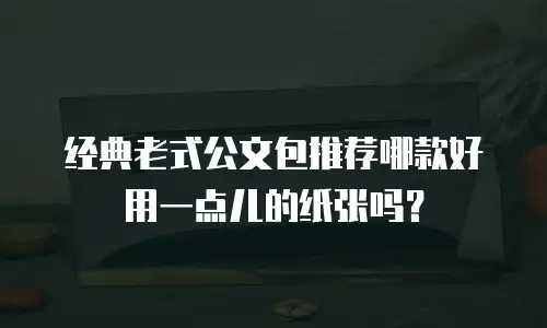 经典老式公文包推荐哪款好用一点儿的纸张吗？