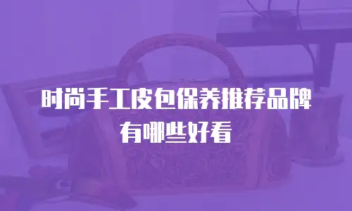 时尚手工皮包保养推荐品牌有哪些好看