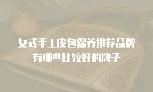 女式手工皮包保养推荐品牌有哪些比较好的牌子