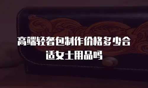 高端轻奢包制作价格多少合适女士用品吗