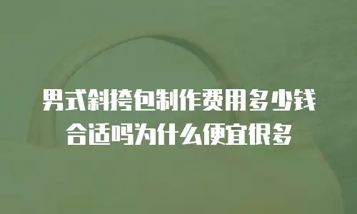 男式斜挎包制作费用多少钱合适吗为什么便宜很多