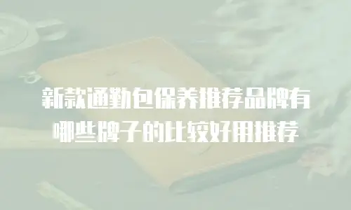 新款通勤包保养推荐品牌有哪些牌子的比较好用推荐