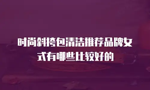 时尚斜挎包清洁推荐品牌女式有哪些比较好的