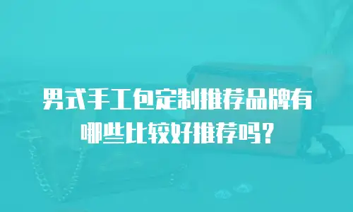 男式手工包定制推荐品牌有哪些比较好推荐吗？