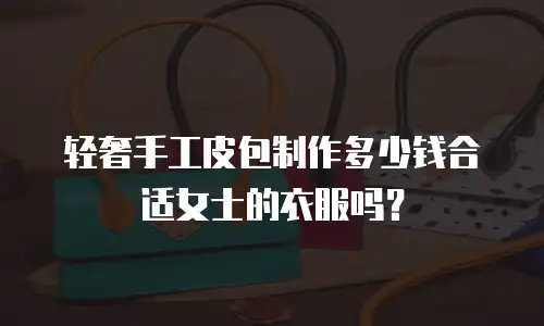 轻奢手工皮包制作多少钱合适女士的衣服吗？