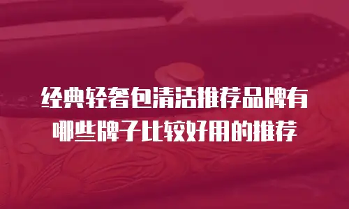 经典轻奢包清洁推荐品牌有哪些牌子比较好用的推荐