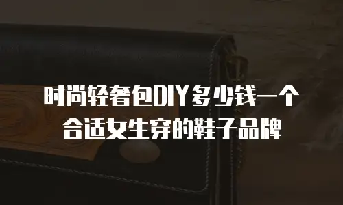 时尚轻奢包DIY多少钱一个合适女生穿的鞋子品牌