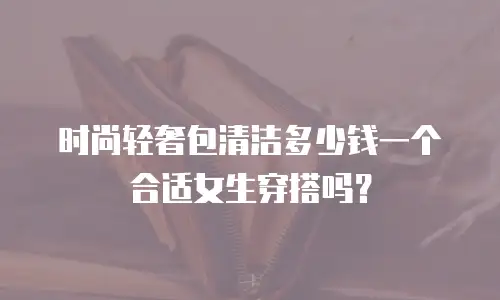 时尚轻奢包清洁多少钱一个合适女生穿搭吗？