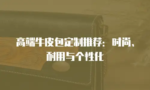 高端牛皮包定制推荐：时尚、耐用与个性化