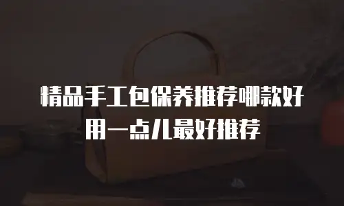 精品手工包保养推荐哪款好用一点儿最好推荐