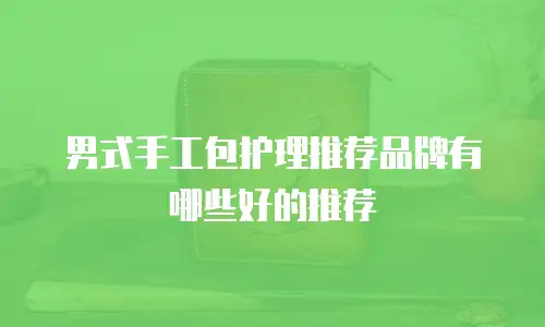 男式手工包护理推荐品牌有哪些好的推荐