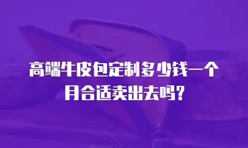 高端牛皮包定制多少钱一个月合适卖出去吗？
