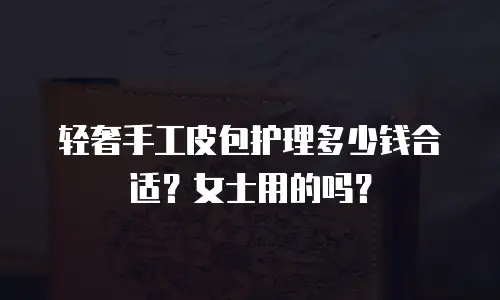 轻奢手工皮包护理多少钱合适？女士用的吗？