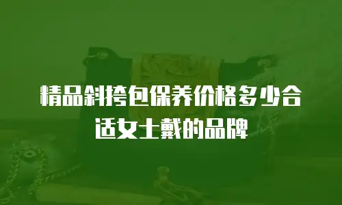 精品斜挎包保养价格多少合适女士戴的品牌