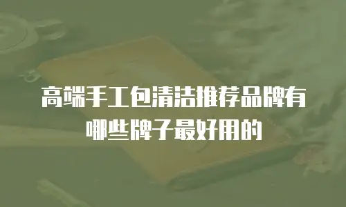 高端手工包清洁推荐品牌有哪些牌子最好用的