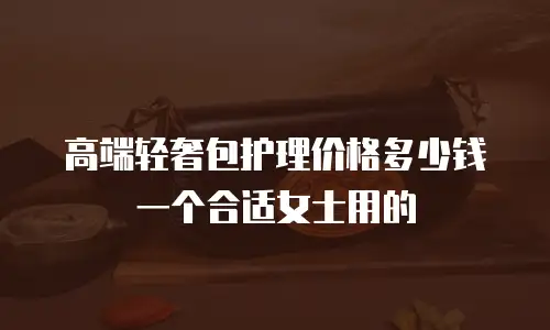 高端轻奢包护理价格多少钱一个合适女士用的